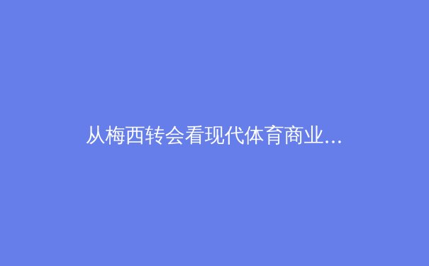 从梅西转会看现代体育商业：巨星效应如何重塑俱乐部生态 - 2