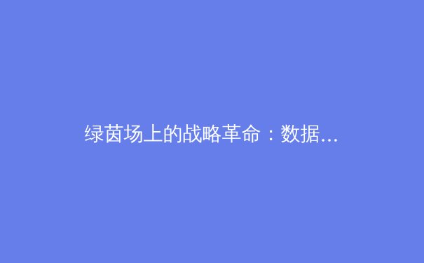 绿茵场上的战略革命：数据驱动与战术创新如何重塑现代足球 - 4